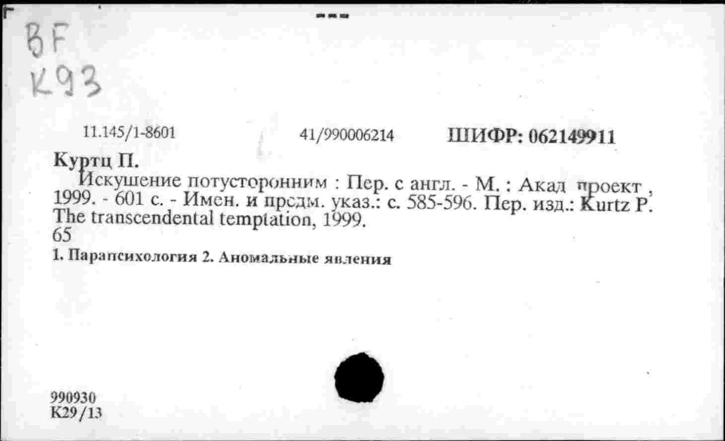 ﻿
11.145/1-8601	41/990006214 ШИФР: 062149911
Куртц П.
Искушение потусторонним : Пер. с англ. - М.: Акад проект 1999. - 601 с. - Имен, и прсдм. указ.: с. 585-596. Пер. изд.: Kurtz Р The transcendental temptation, 1999.
65
1. Парапсихология 2. Аномальные явления
990930
К29/13